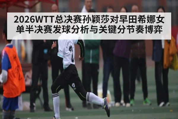 2026WTT总决赛孙颖莎对早田希娜女单半决赛发球分析与关键分节奏博弈